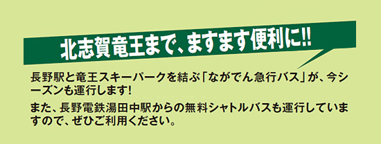 長野駅と竜王スキーパークを結ぶ[ながでん急行バス]が、今シーズンも運行します！<br />
また、長野電鉄湯田中駅からの無料シャトルバスも運行していますので、ぜひご利用ください。